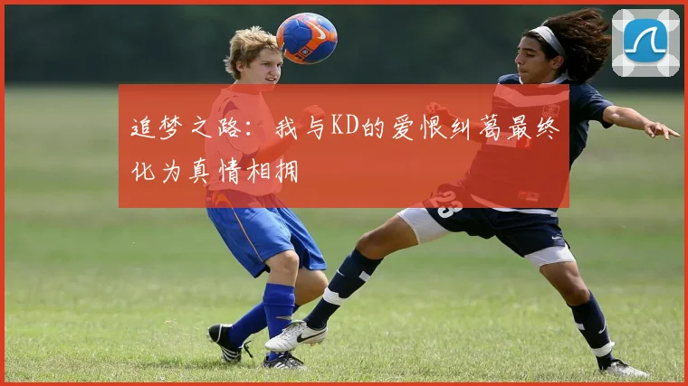 追梦之路：我与KD的爱恨纠葛最终化为真情相拥