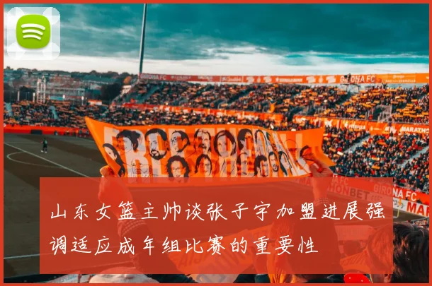 山东女篮主帅谈张子宇加盟进展强调适应成年组比赛的重要性