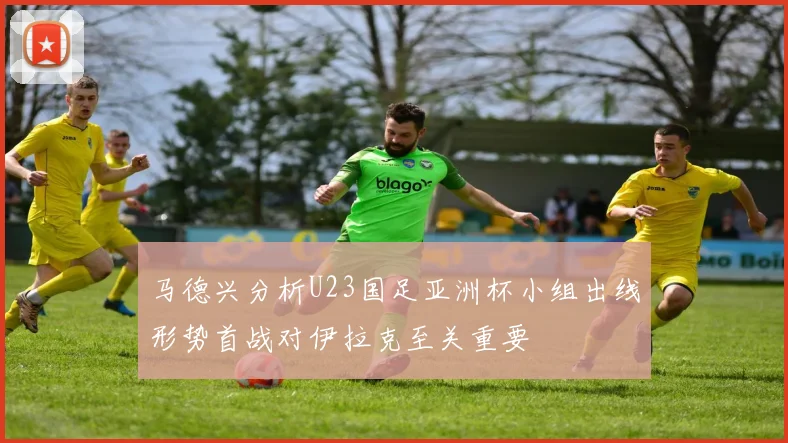 马德兴分析U23国足亚洲杯小组出线形势首战对伊拉克至关重要