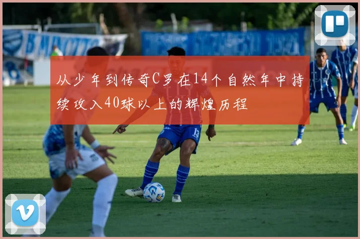 从少年到传奇C罗在14个自然年中持续攻入40球以上的辉煌历程