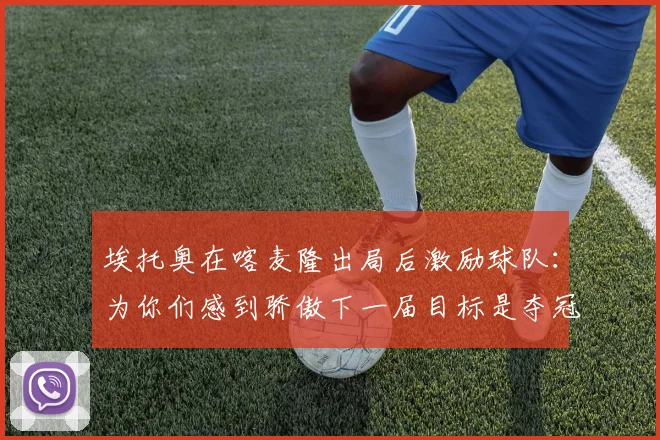 埃托奥在喀麦隆出局后激励球队：为你们感到骄傲下一届目标是夺冠