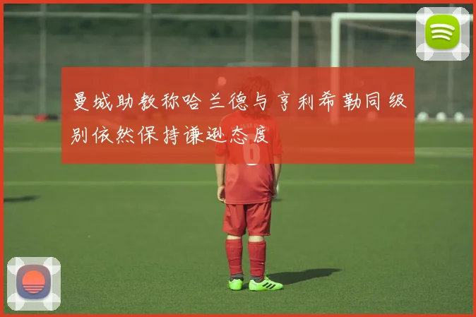 曼城助教称哈兰德与亨利希勒同级别依然保持谦逊态度