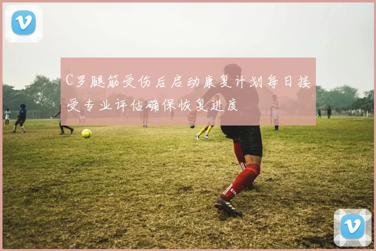 C罗腿筋受伤后启动康复计划每日接受专业评估确保恢复进度