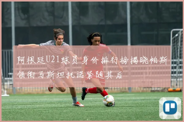 阿根廷U21球员身价排行榜揭晓帕斯领衔马斯坦托诺紧随其后