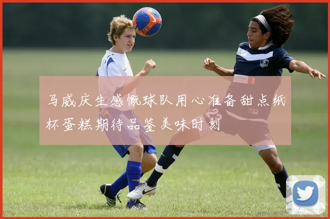 马威庆生感慨球队用心准备甜点纸杯蛋糕期待品鉴美味时刻