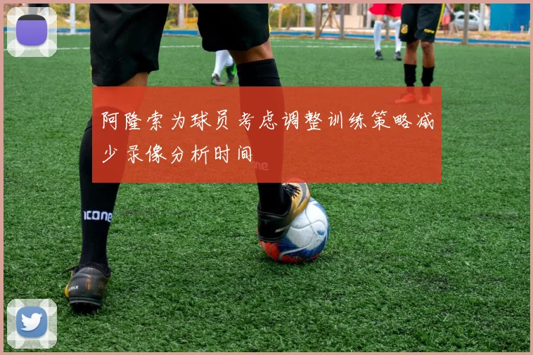 阿隆索为球员考虑调整训练策略减少录像分析时间