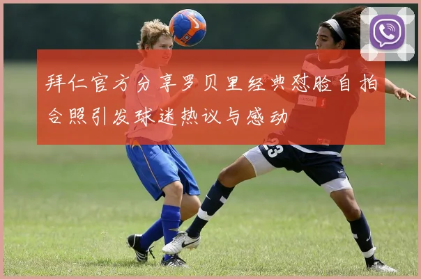拜仁官方分享罗贝里经典怼脸自拍合照引发球迷热议与感动