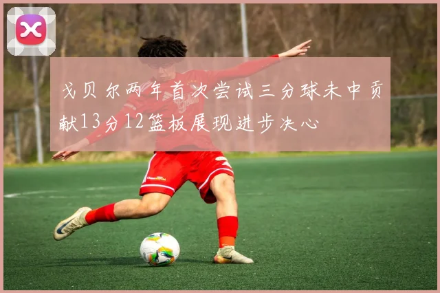 戈贝尔两年首次尝试三分球未中贡献13分12篮板展现进步决心