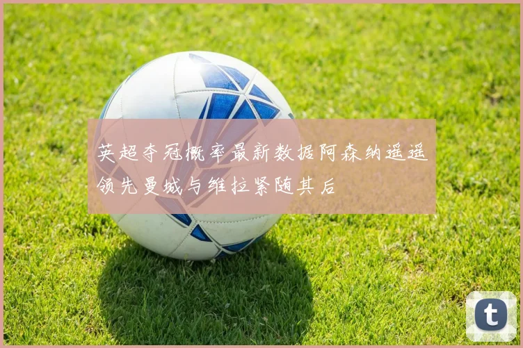 英超夺冠概率最新数据阿森纳遥遥领先曼城与维拉紧随其后