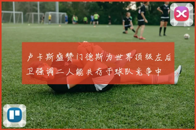 卢卡斯盛赞门德斯为世界顶级左后卫强调二人能共存于球队竞争中