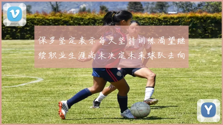 保罗坚定表示每天坚持训练渴望继续职业生涯尚未决定未来球队去向