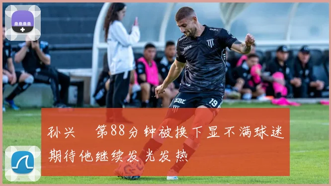 孙兴慜第88分钟被换下显不满球迷期待他继续发光发热