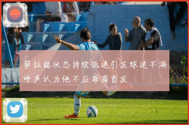 萨拉赫状态持续低迷引发球迷不满呼声认为他不应每周首发