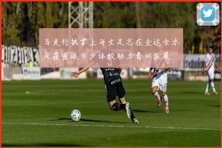 马良行执掌上海女足志在全运会水庆霞重返市少体校助力青训发展