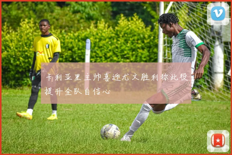 卡利亚里主帅喜迎尤文胜利称此役提升全队自信心