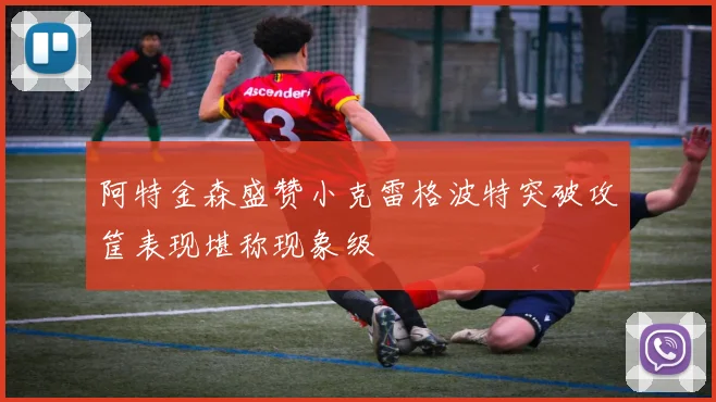 阿特金森盛赞小克雷格波特突破攻筐表现堪称现象级