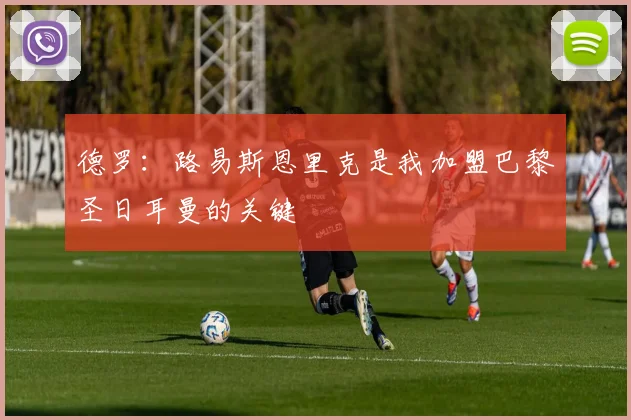 德罗：路易斯恩里克是我加盟巴黎圣日耳曼的关键