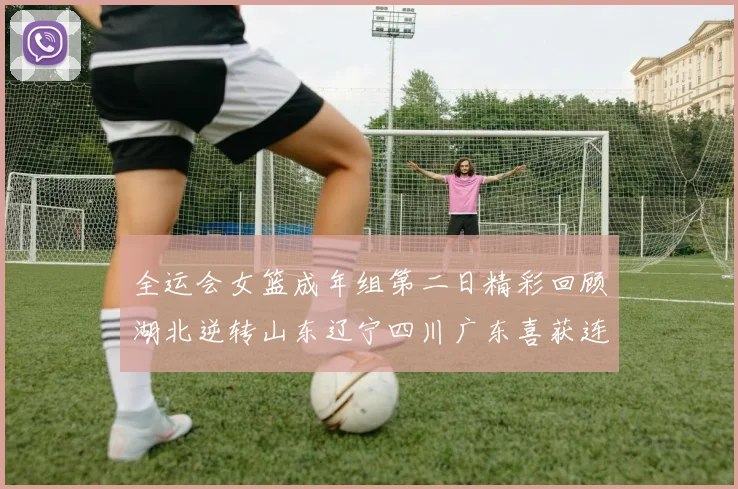 全运会女篮成年组第二日精彩回顾湖北逆转山东辽宁四川广东喜获连胜
