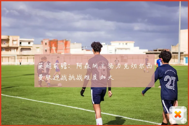 英超前瞻：阿森纳主场力克切尔西曼联迎战挑战难度加大