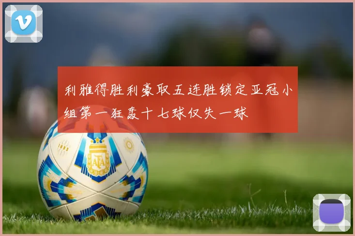 利雅得胜利豪取五连胜锁定亚冠小组第一狂轰十七球仅失一球