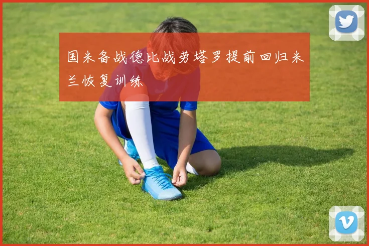 国米备战德比战劳塔罗提前回归米兰恢复训练