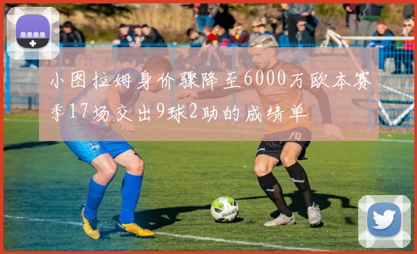 小图拉姆身价骤降至6000万欧本赛季17场交出9球2助的成绩单